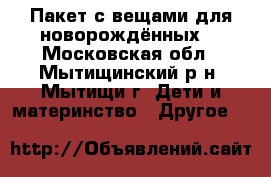 Пакет с вещами для новорождённых. - Московская обл., Мытищинский р-н, Мытищи г. Дети и материнство » Другое   